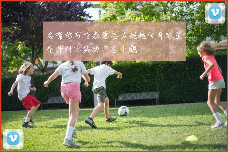 名嘴称布伦森意志力超越传奇球星乔丹科比实力不容小觑