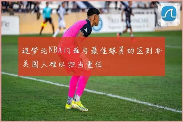 追梦论NBA门面与最佳球员的区别非美国人难以担当重任