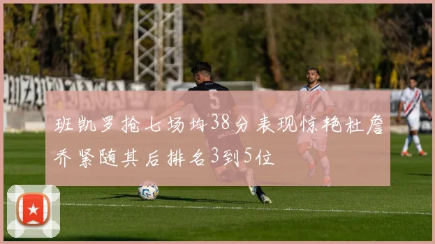 班凯罗抢七场均38分表现惊艳杜詹乔紧随其后排名3到5位