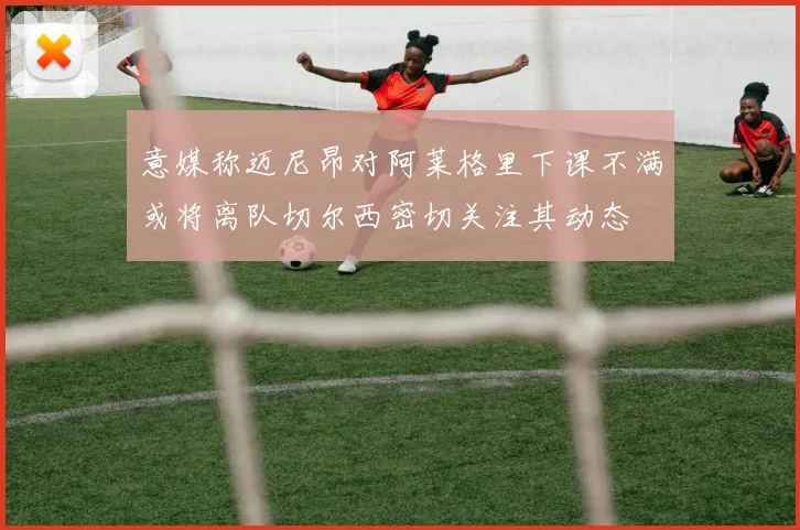 意媒称迈尼昂对阿莱格里下课不满或将离队切尔西密切关注其动态