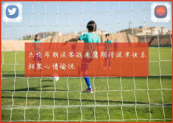杰伦布朗谈客战老鹰期待波津快乐相聚心情愉悦