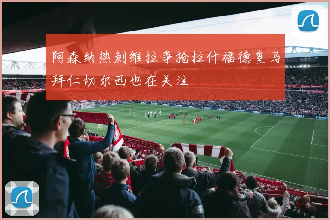 阿森纳热刺维拉争抢拉什福德皇马拜仁切尔西也在关注